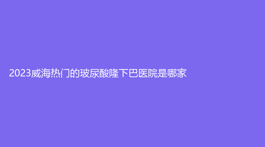 2023威海热门的玻尿酸隆下巴医院是哪家？