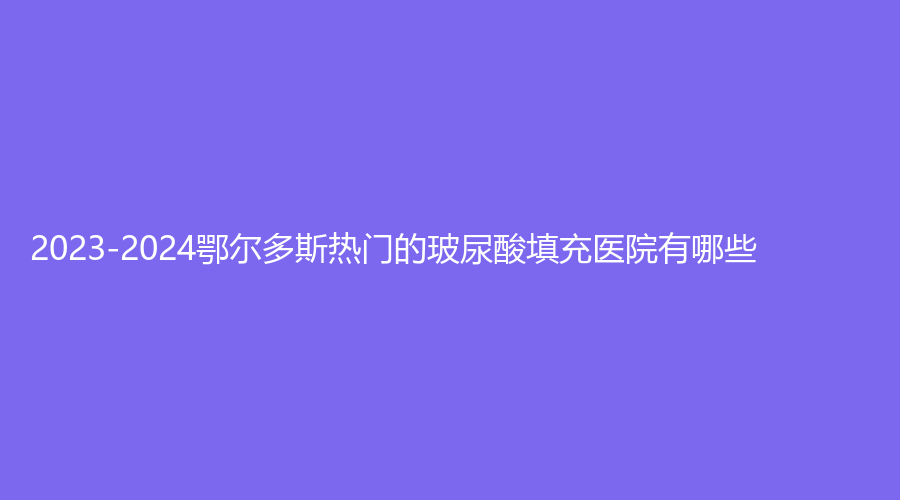 2023-2024鄂尔多斯热门的玻尿酸填充医院有哪些？赵志明诊所、天王医学、华韩等机构榜上有名！