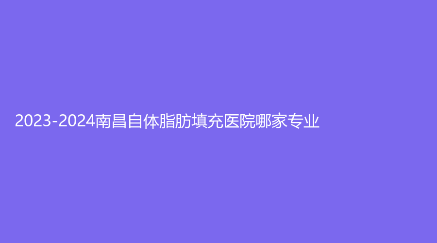 2023-2024南昌自体脂肪填充医院哪家专业？大学第一附属医院、鹏爱、大学医学院等机构受追捧！