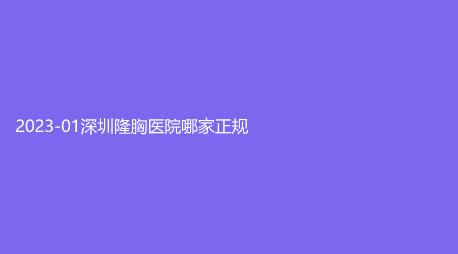 2023-01深圳隆胸医院哪家正规？瑞利、艾美诊所、大美新睿等机构哪家医生有责任心？