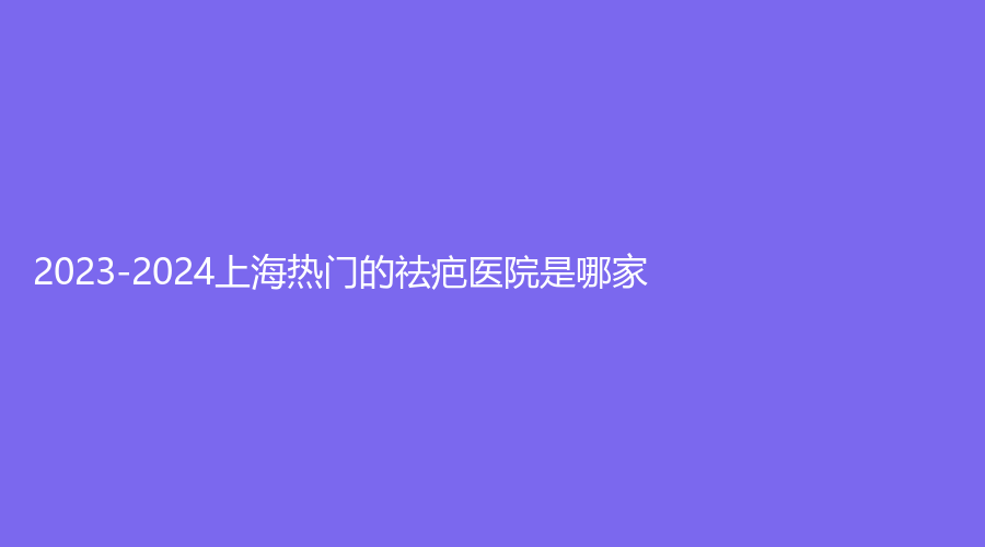 2023-2024上海热门的祛疤医院是哪家？