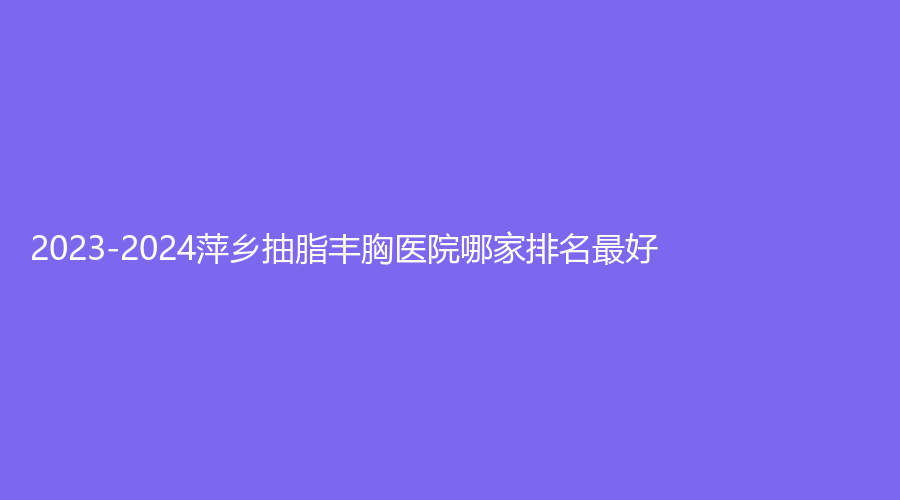 2023-2024萍乡抽脂丰胸医院哪家排名好？