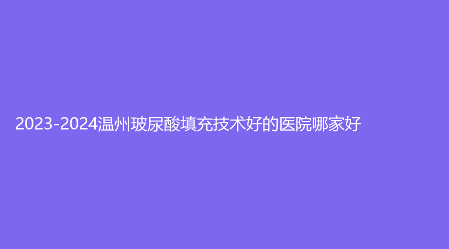 2023-2024温州玻尿酸填充技术好的医院哪家好？佑康和平、和平、平阳韩冠等机构哪家效果好？