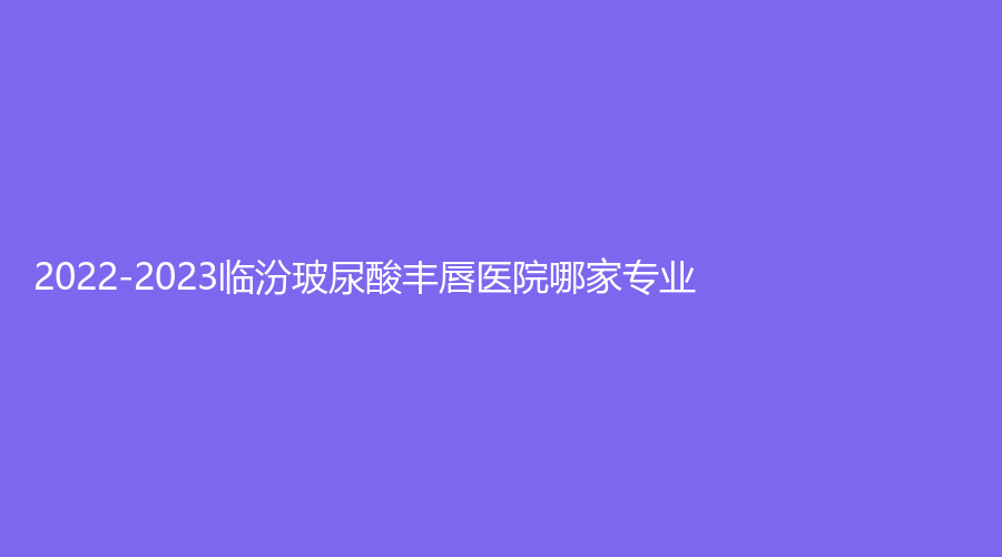2022-2023临汾玻尿酸丰唇医院哪家专业？