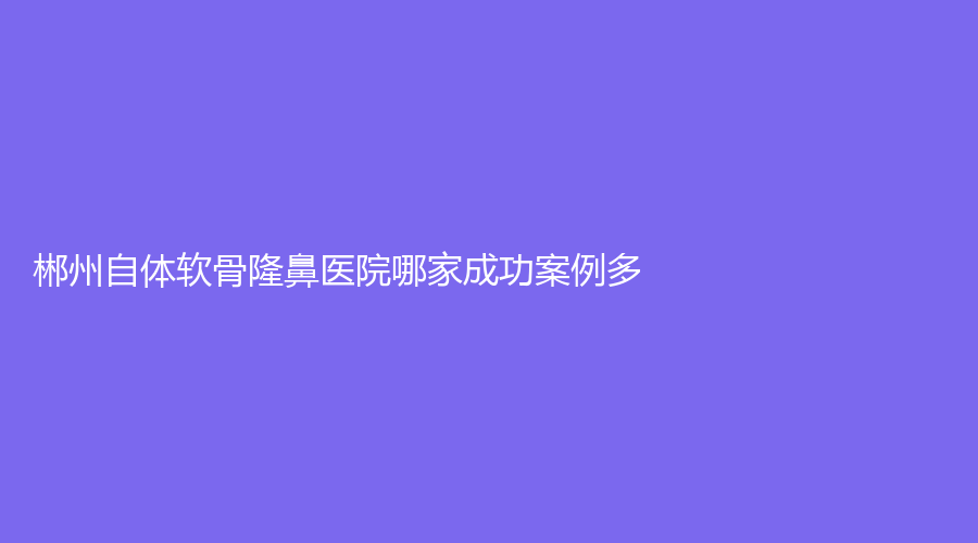 郴州自体软骨隆鼻医院哪家成功案例多？
