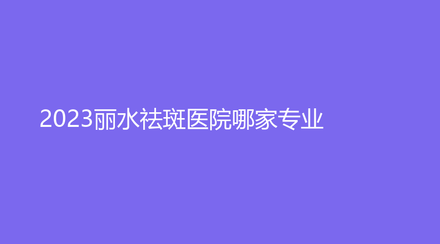 2023丽水祛斑医院哪家专业？市中心医院中心、华美外科、樊承红诊所等机构哪个费用低？