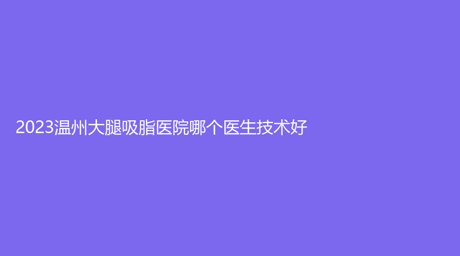 2023温州大腿吸脂医院哪个医生技术好？