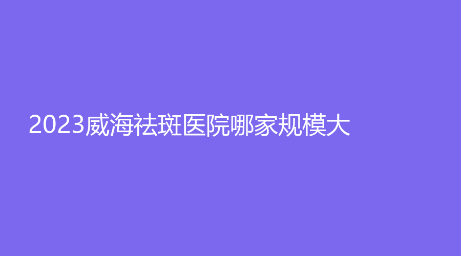 2023威海祛斑医院哪家规模大？