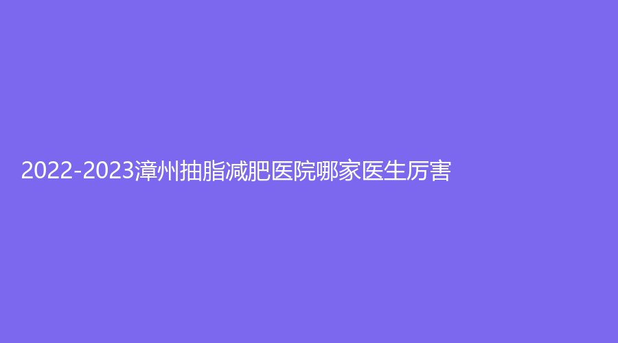 2022-2023漳州抽脂减肥医院哪家医生厉害？