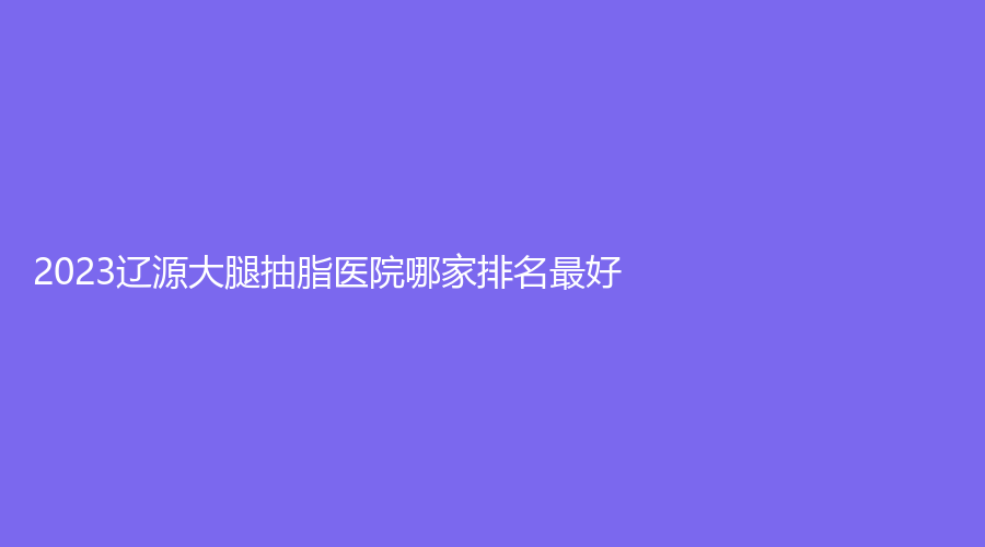 2023辽源大腿抽脂医院哪家排名好？