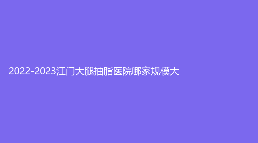 2022-2023江门大腿抽脂医院哪家规模大？