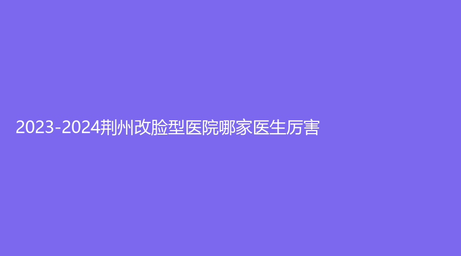 2023-2024荆州改脸型医院哪家医生厉害？