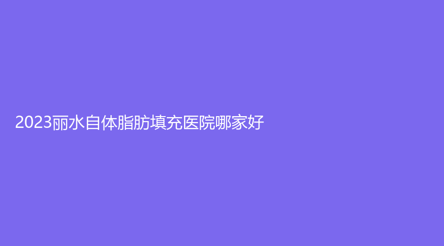 2023丽水自体脂肪填充医院哪家好？
