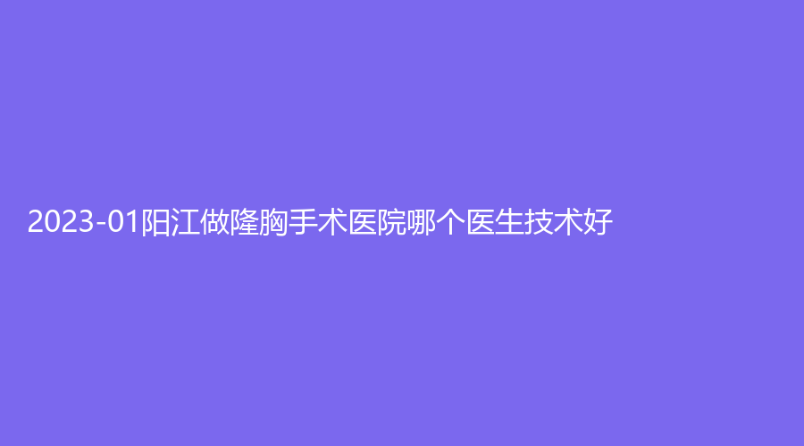 2023-01阳江做隆胸手术医院哪个医生技术好？