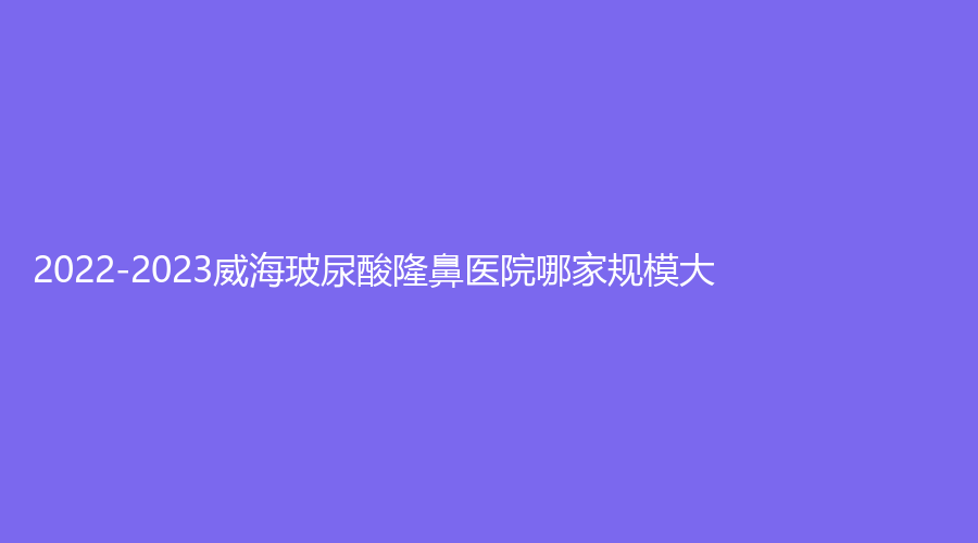2022-2023威海玻尿酸隆鼻医院哪家规模大？