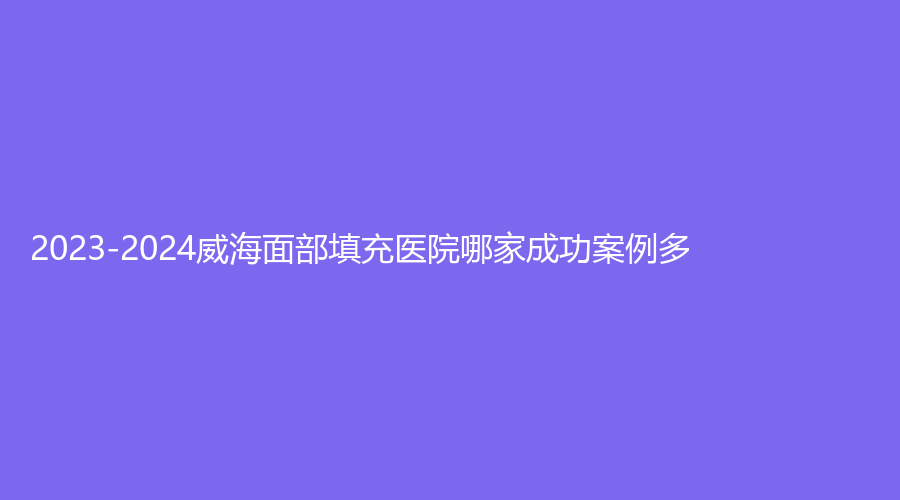 2023-2024威海面部填充医院哪家成功案例多？