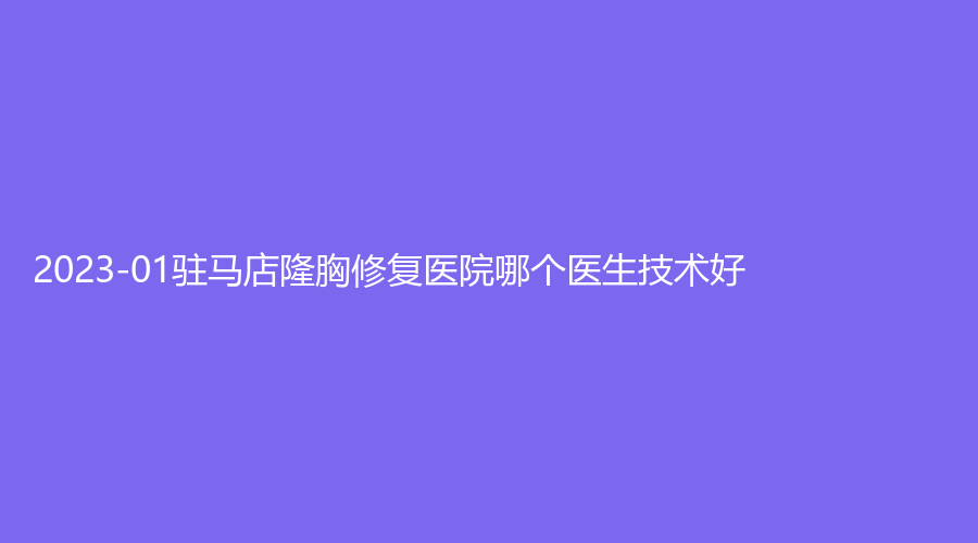 2023-01驻马店隆胸修复医院哪个医生技术好？