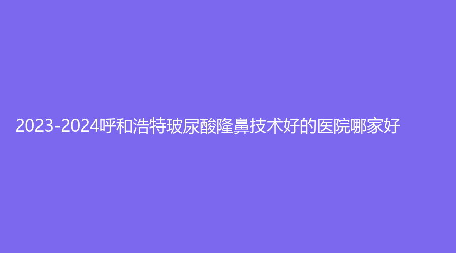 2023-2024呼和浩特玻尿酸隆鼻技术好的医院哪家好？