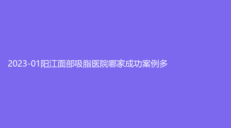 2023-01阳江面部吸脂医院哪家成功案例多？恒大诊所、亿诺诊所、其美诊所等机构哪家更专业？
