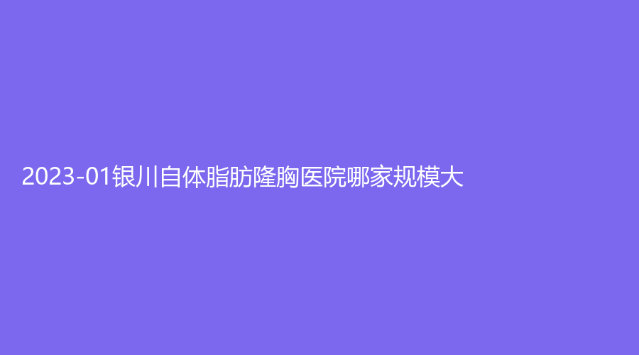 2023-01银川自体脂肪隆胸医院哪家规模大？