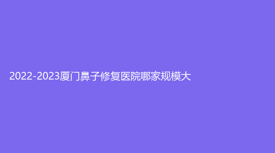 2022-2023厦门鼻子修复医院哪家规模大？