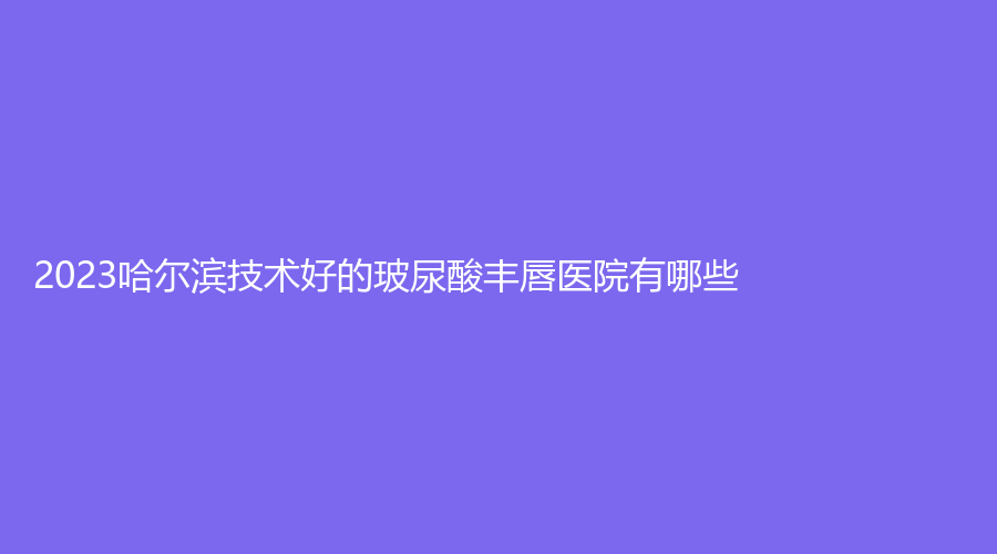 2023哈尔滨技术好的玻尿酸丰唇医院有哪些？黑龙江和风、尚美、名佳等机构很受欢迎！