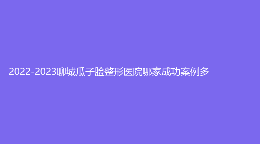 2022-2023聊城瓜子脸整形医院哪家成功案例多？