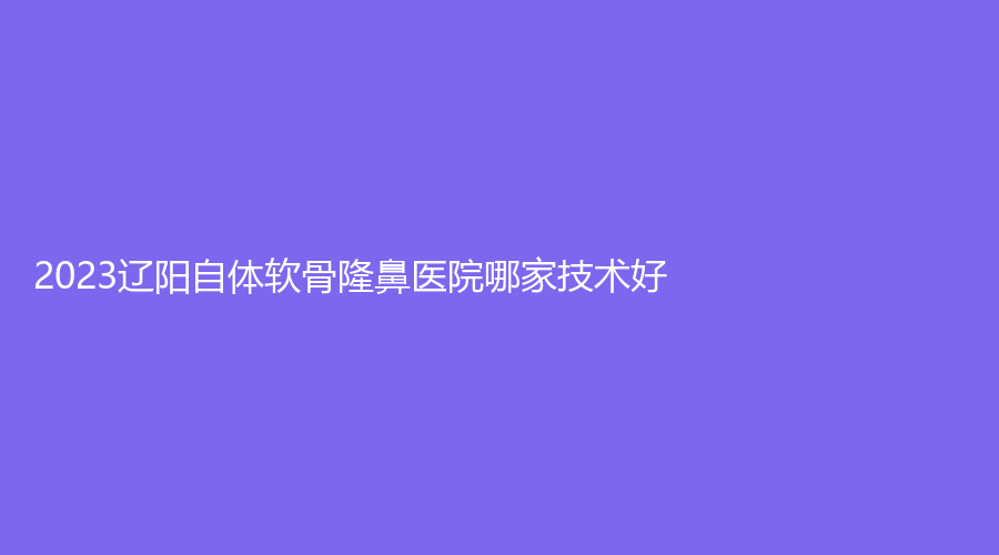 2023辽阳自体软骨隆鼻医院哪家技术好？