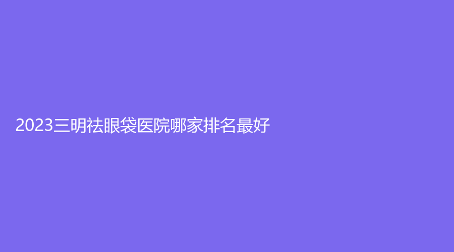 2023三明祛眼袋医院哪家排名好？