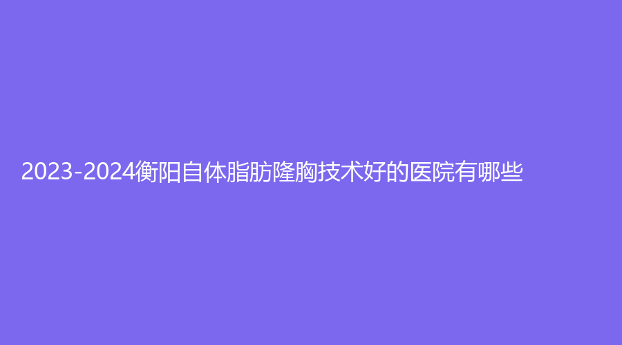 2023-2024衡阳自体脂肪隆胸技术好的医院有哪些？