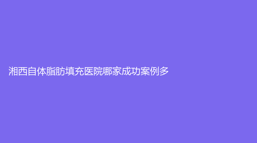 湘西自体脂肪填充医院哪家成功案例多？