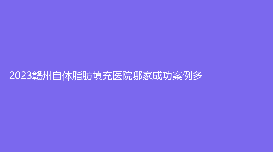 2023赣州自体脂肪填充医院哪家成功案例多？