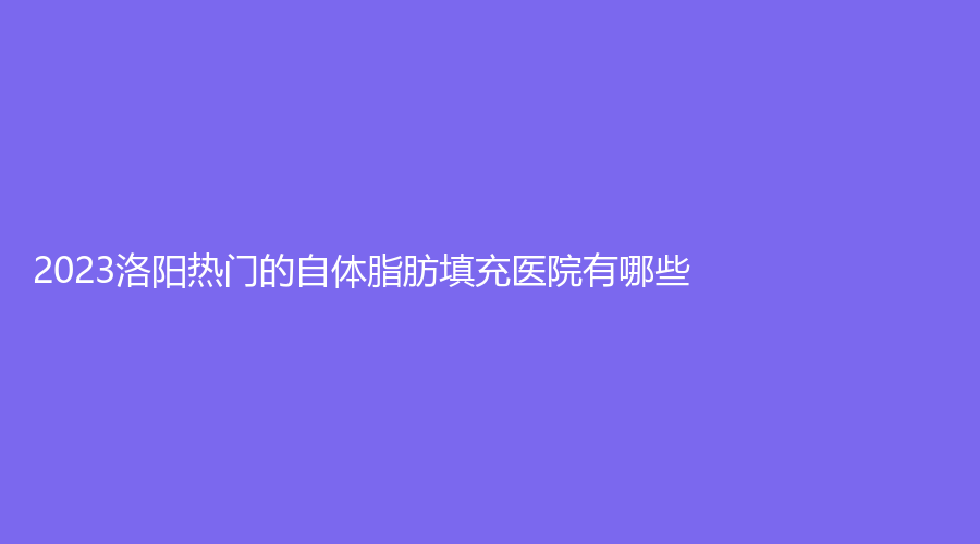 2023洛阳热门的自体脂肪填充医院有哪些？
