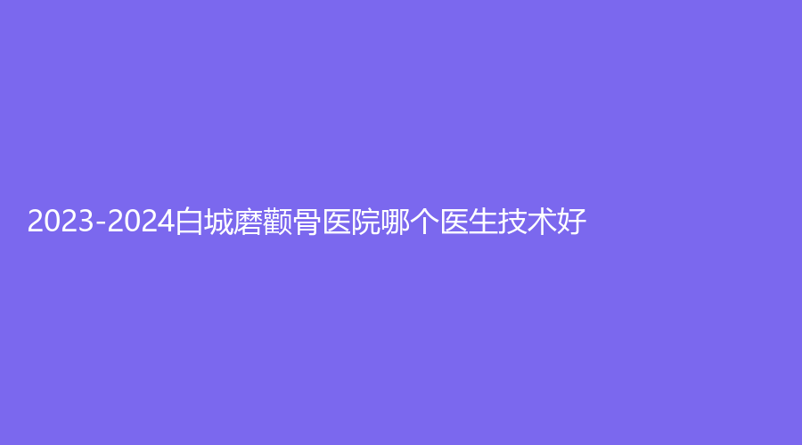 2023-2024白城磨颧骨医院哪个医生技术好？