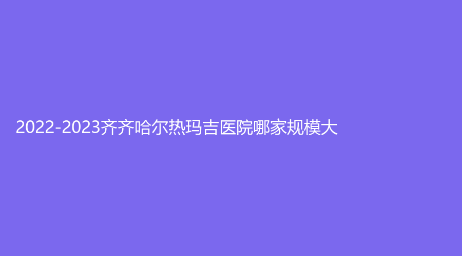 2022-2023齐齐哈尔热玛吉医院哪家规模大？千百度、玛利亚妇产医院科、美好今生等机构哪个专业？