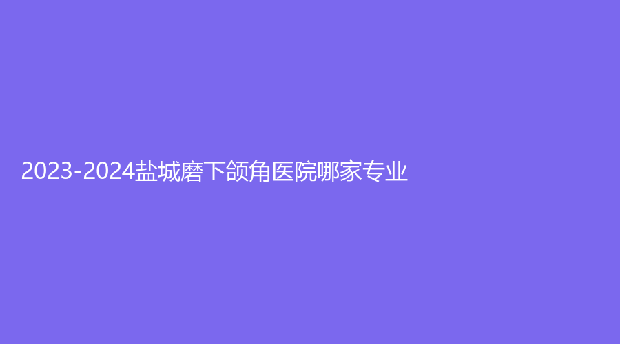 2023-2024盐城磨下颌角医院哪家专业？