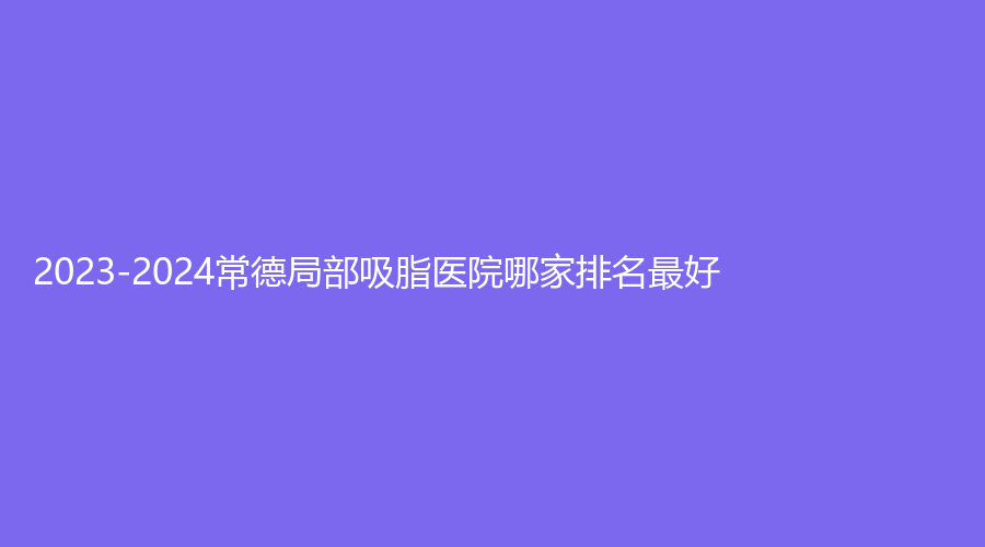 2023-2024常德局部吸脂医院哪家排名好？