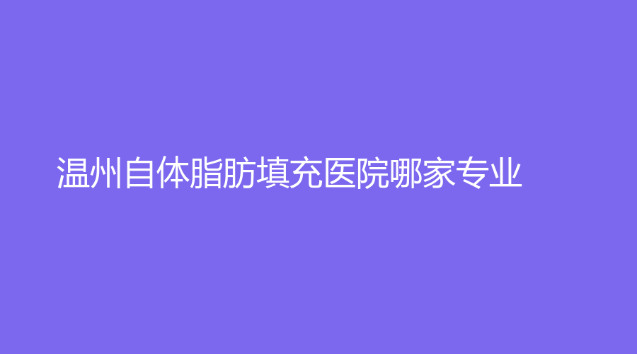 温州自体脂肪填充医院哪家专业？芘丽芙、华美、和平等机构倍受青睐！