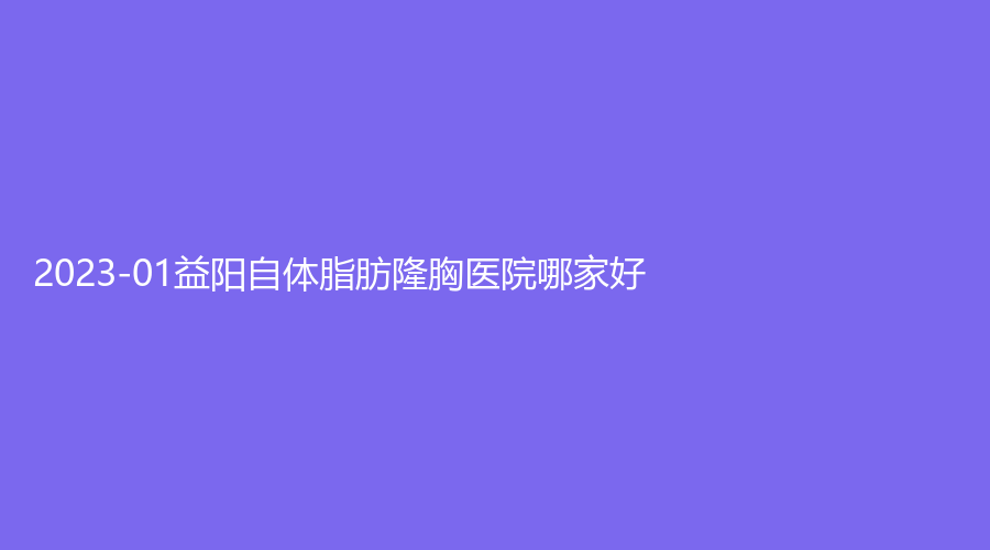 2023-01益阳自体脂肪隆胸医院哪家好？南湖、康雅医院中心、陈程诊所等机构哪个便宜？