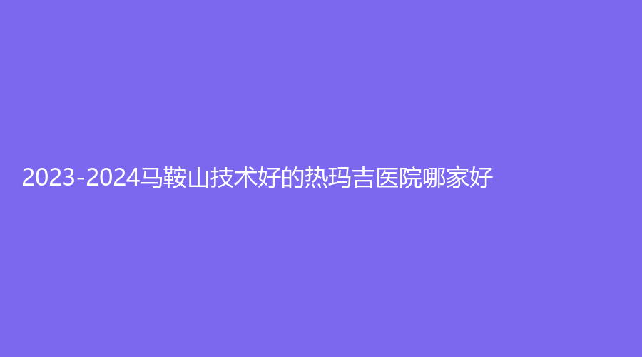 2023-2024马鞍山技术好的热玛吉医院哪家好？