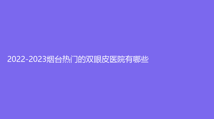 2022-2023烟台热门的双眼皮医院有哪些?