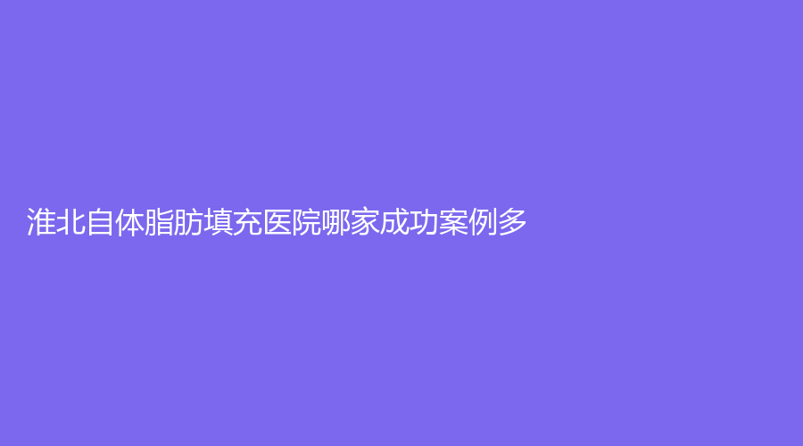 淮北自体脂肪填充医院哪家成功案例多？