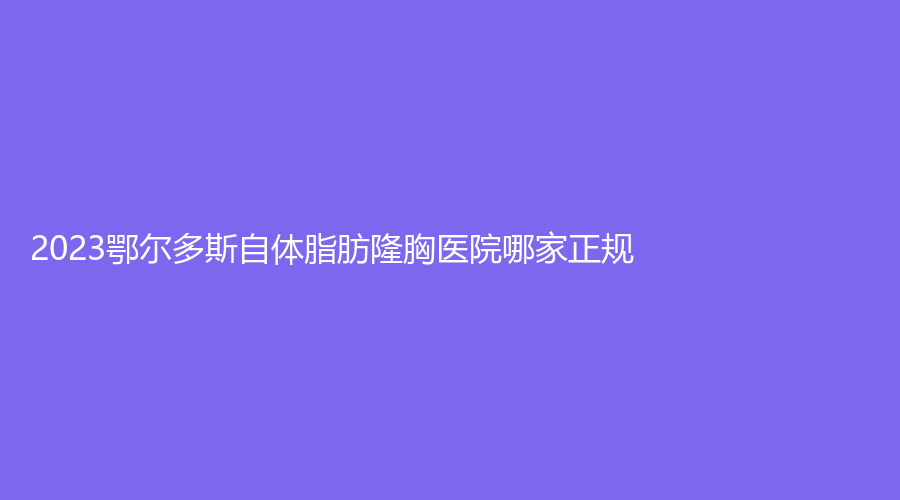 2023鄂尔多斯自体脂肪隆胸医院哪家正规？