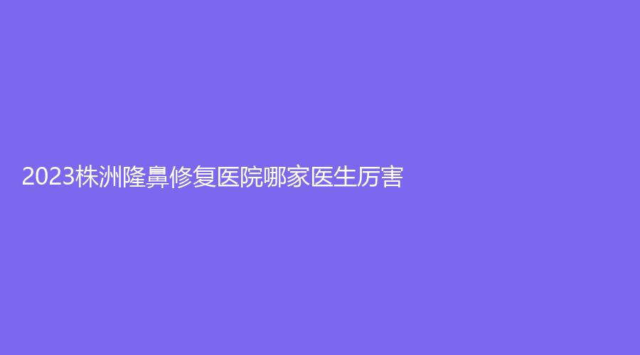 2023株洲隆鼻修复医院哪家医生厉害？醴陵伊百丽诊所、美辰、赫恩美等机构哪个案例多？