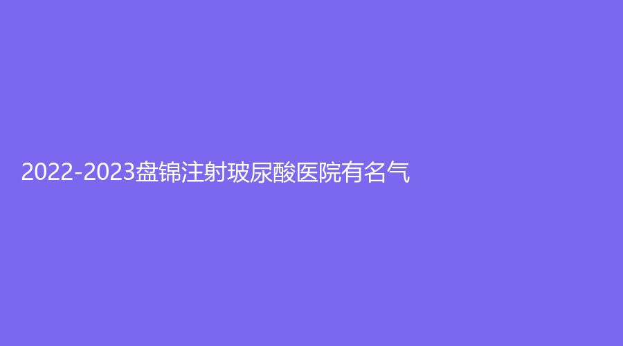 2022-2023盘锦注射玻尿酸医院有名气？
