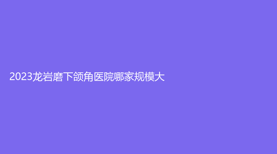 2023龙岩磨下颌角医院哪家规模大？