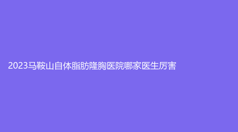 2023马鞍山自体脂肪隆胸医院哪家医生厉害？颜丽、尚壹、御星等机构登顶前五！