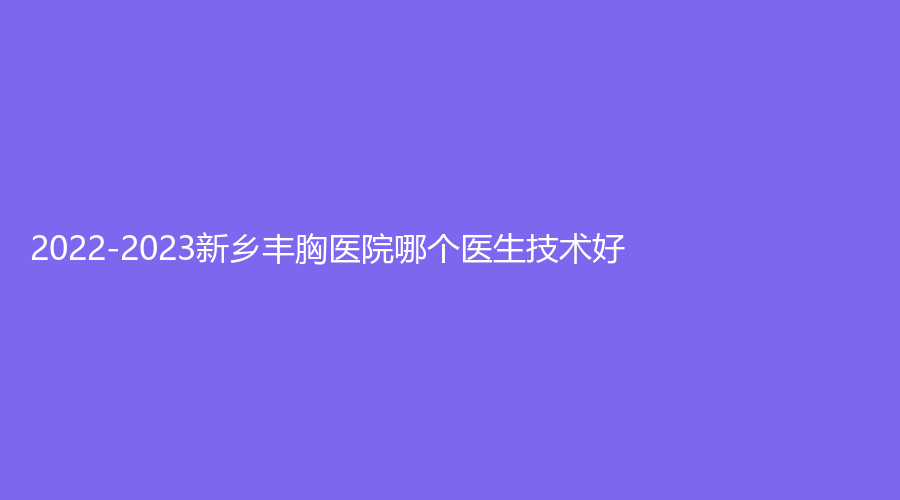 2022-2023新乡丰胸医院哪个医生技术好？