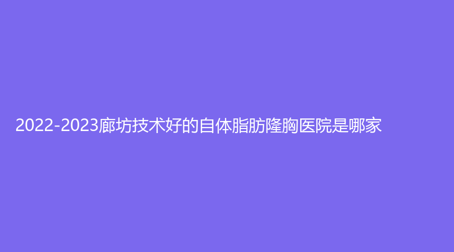 2022-2023廊坊技术好的自体脂肪隆胸医院是哪家？中月鸿、城南医院外科、韩博仕世黛诊所等机构哪家靠谱？