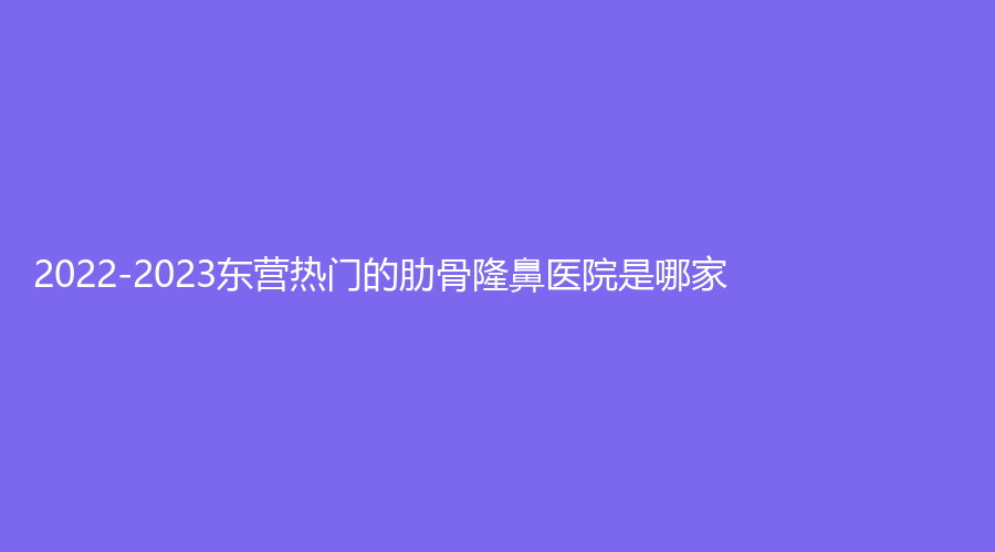 2022-2023东营热门的肋骨隆鼻医院是哪家？